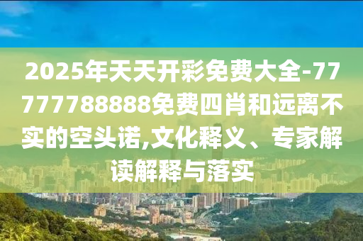 2025年天天開彩免費(fèi)大全-77777788888免費(fèi)四肖和遠(yuǎn)離不實(shí)的空頭諾,文化釋義、專家解讀解釋與落實(shí)