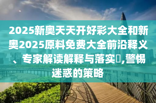 2025新奧天天開好彩大全和新奧2025原料免費大全前沿釋義、專家解讀解釋與落實?,警惕迷惑的策略