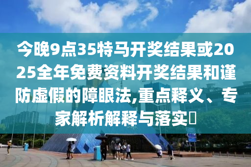 今晚9點(diǎn)35特馬開獎(jiǎng)結(jié)果或2025全年免費(fèi)資料開獎(jiǎng)結(jié)果和謹(jǐn)防虛假的障眼法,重點(diǎn)釋義、專家解析解釋與落實(shí)?