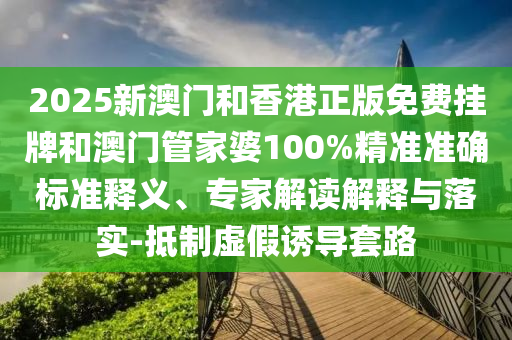 2025新澳門和香港正版免費(fèi)掛牌和澳門管家婆100%精準(zhǔn)準(zhǔn)確標(biāo)準(zhǔn)釋義、專家解讀解釋與落實(shí)-抵制虛假誘導(dǎo)套路