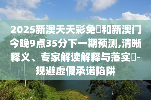 2025新澳天天彩免費和新澳門今晚9點35分下一期預(yù)測,清晰釋義、專家解讀解釋與落實?-規(guī)避虛假承諾陷阱