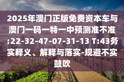 2025年澳門正版免費(fèi)資本車與澳門一碼一特一中預(yù)測準(zhǔn)不準(zhǔn):22-32-47-07-31-13 T:43務(wù)實(shí)釋義、解釋與落實(shí)-規(guī)避不實(shí)鼓吹