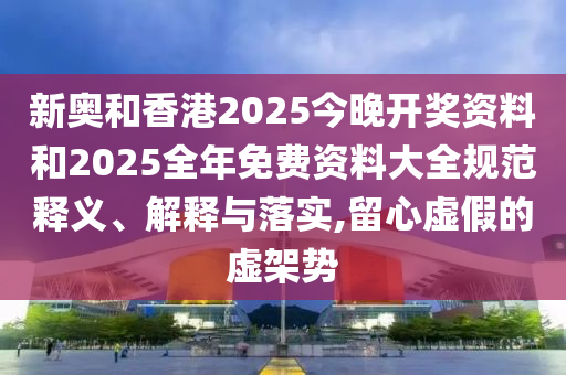 新奧和香港2025今晚開獎資料和2025全年免費資料大全規(guī)范釋義、解釋與落實,留心虛假的虛架勢