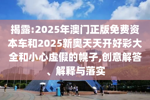 揭露:2025年澳門正版免費資本車和2025新奧天天開好彩大全和小心虛假的幌子,創(chuàng)意解答、解釋與落實
