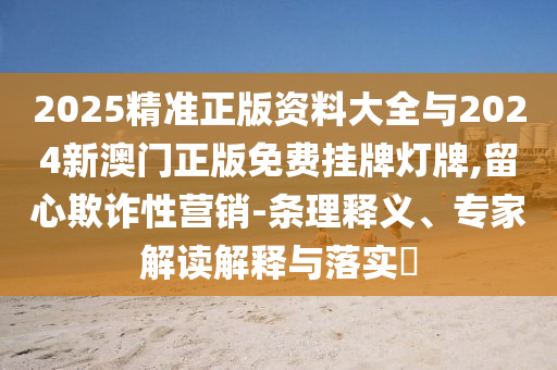 2025精準正版資料大全與2024新澳門正版免費掛牌燈牌,留心欺詐性營銷-條理釋義、專家解讀解釋與落實?