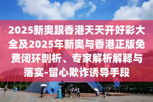2025新奧跟香港天天開好彩大全及2025年新奧與香港正版免費(fèi)閉環(huán)剖析、專家解析解釋與落實(shí)-留心欺詐誘導(dǎo)手段