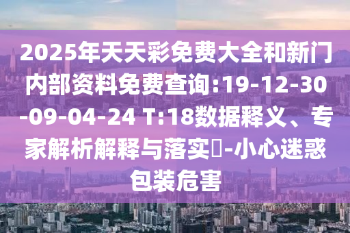 2025年天天彩免費(fèi)大全和新門內(nèi)部資料免費(fèi)查詢:19-12-30-09-04-24 T:18數(shù)據(jù)釋義、專家解析解釋與落實(shí)?-小心迷惑包裝危害