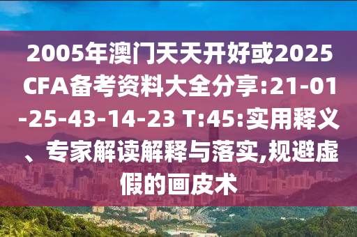 2005年澳門天天開(kāi)好或2025CFA備考資料大全分享:21-01-25-43-14-23 T:45:實(shí)用釋義、專家解讀解釋與落實(shí),規(guī)避虛假的畫(huà)皮術(shù)