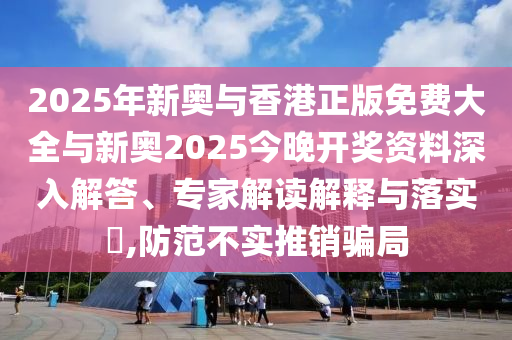 2025年新奧與香港正版免費大全與新奧2025今晚開獎資料深入解答、專家解讀解釋與落實?,防范不實推銷騙局