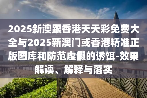 2025新澳跟香港天天彩免費(fèi)大全與2025新澳門或香港精準(zhǔn)正版圖庫(kù)和防范虛假的誘餌-效果解讀、解釋與落實(shí)