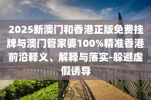 2025新澳門和香港正版免費掛牌與澳門管家婆100%精準香港前沿釋義、解釋與落實-躲避虛假誘導