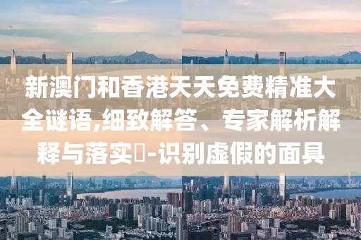 新澳門和香港天天免費精準大全謎語,細致解答、專家解析解釋與落實?-識別虛假的面具