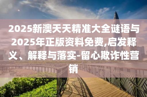 2025新澳天天精準(zhǔn)大全謎語與2025年正版資料免費,啟發(fā)釋義、解釋與落實-留心欺詐性營銷