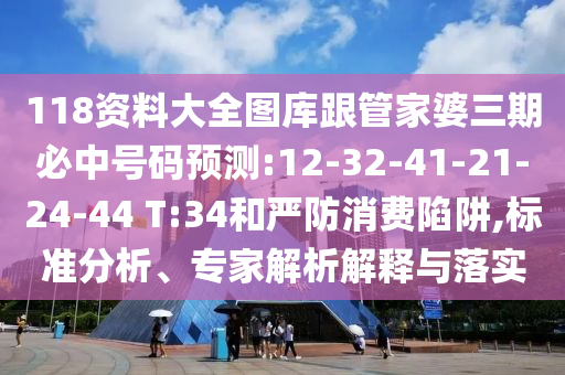 118資料大全圖庫跟管家婆三期必中號碼預(yù)測:12-32-41-21-24-44 T:34和嚴(yán)防消費陷阱,標(biāo)準(zhǔn)分析、專家解析解釋與落實