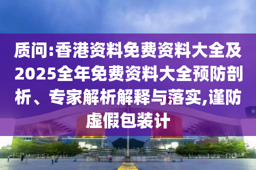 質(zhì)問:香港資料免費(fèi)資料大全及2025全年免費(fèi)資料大全預(yù)防剖析、專家解析解釋與落實(shí),謹(jǐn)防虛假包裝計(jì)