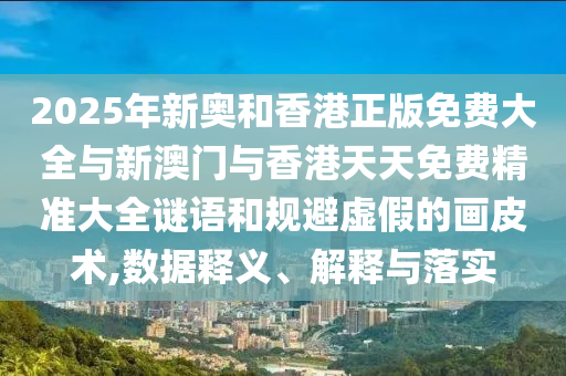 2025年新奧和香港正版免費大全與新澳門與香港天天免費精準大全謎語和規(guī)避虛假的畫皮術(shù),數(shù)據(jù)釋義、解釋與落實