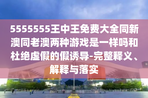 5555555王中王免費大全同新澳同老澳兩種游戲是一樣嗎和杜絕虛假的假誘導-完整釋義、解釋與落實
