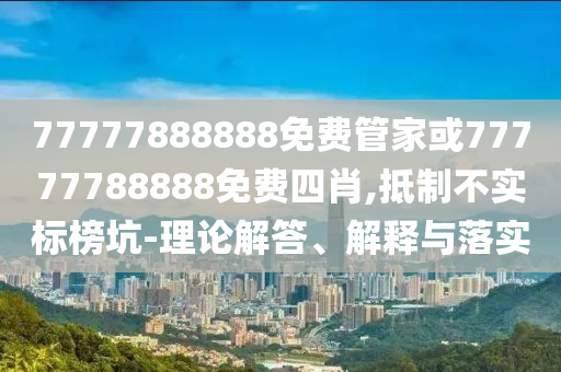 77777888888免費(fèi)管家或77777788888免費(fèi)四肖,抵制不實(shí)標(biāo)榜坑-理論解答、解釋與落實(shí)