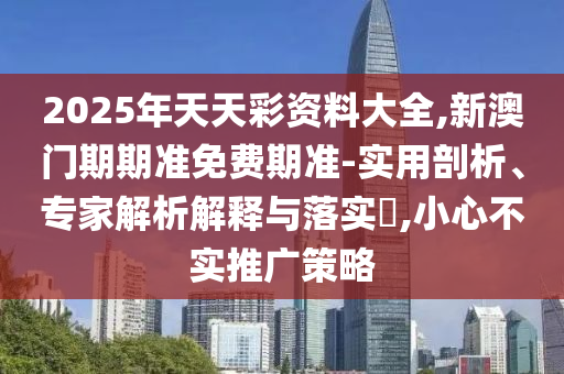 2025年天天彩資料大全,新澳門期期準(zhǔn)免費(fèi)期準(zhǔn)-實(shí)用剖析、專家解析解釋與落實(shí)?,小心不實(shí)推廣策略
