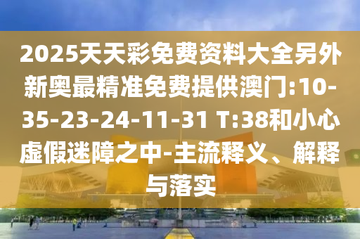 2025天天彩免費資料大全另外新奧最精準(zhǔn)免費提供澳門:10-35-23-24-11-31 T:38和小心虛假迷障之中-主流釋義、解釋與落實