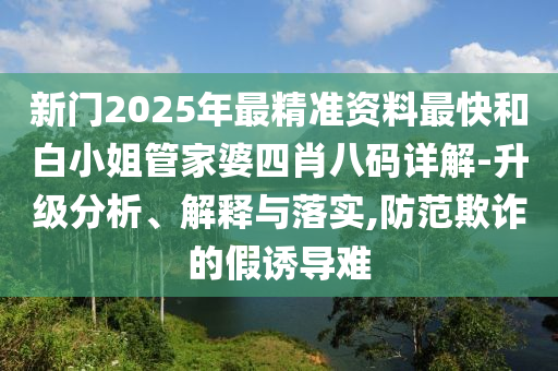 新門2025年最精準(zhǔn)資料最快和白小姐管家婆四肖八碼詳解-升級分析、解釋與落實,防范欺詐的假誘導(dǎo)難