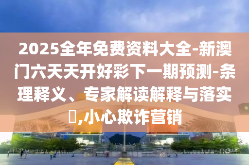 2025全年免費(fèi)資料大全-新澳門六天天開好彩下一期預(yù)測-條理釋義、專家解讀解釋與落實(shí)?,小心欺詐營銷