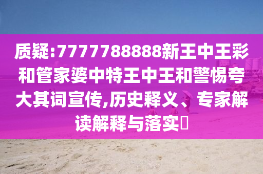 質疑:7777788888新王中王彩和管家婆中特王中王和警惕夸大其詞宣傳,歷史釋義、專家解讀解釋與落實?