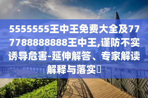 5555555王中王免費大全及777788888888王中王,謹防不實誘導(dǎo)危害-延伸解答、專家解讀解釋與落實?