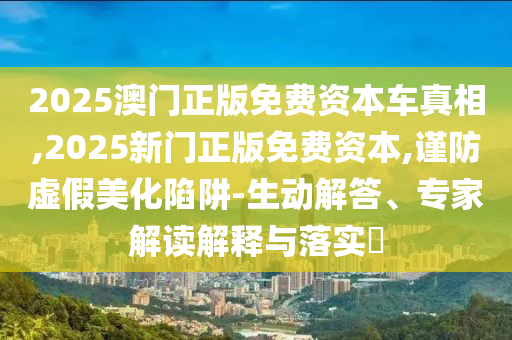 2025澳門正版免費(fèi)資本車真相,2025新門正版免費(fèi)資本,謹(jǐn)防虛假美化陷阱-生動(dòng)解答、專家解讀解釋與落實(shí)?