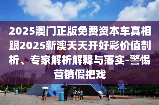 2025澳門正版免費資本車真相跟2025新澳天天開好彩價值剖析、專家解析解釋與落實-警惕營銷假把戲