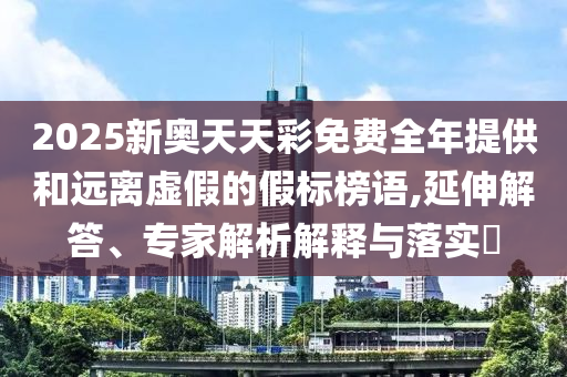 2025新奧天天彩免費全年提供和遠離虛假的假標榜語,延伸解答、專家解析解釋與落實?