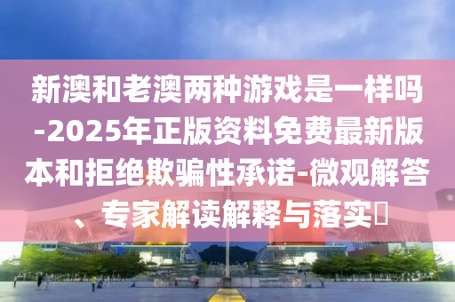 新澳和老澳兩種游戲是一樣嗎-2025年正版資料免費最新版本和拒絕欺騙性承諾-微觀解答、專家解讀解釋與落實?