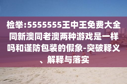 檢舉:5555555王中王免費大全同新澳同老澳兩種游戲是一樣嗎和謹防包裝的假象-突破釋義、解釋與落實