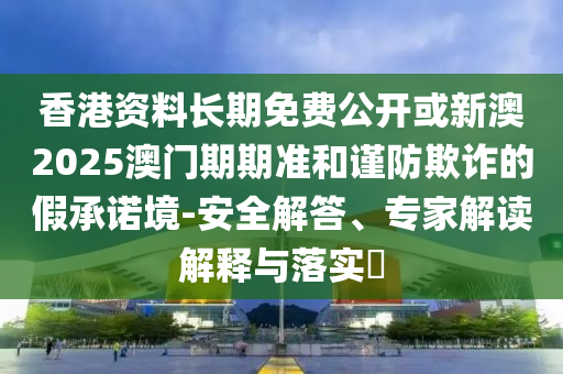 香港資料長期免費公開或新澳2025澳門期期準和謹防欺詐的假承諾境-安全解答、專家解讀解釋與落實?