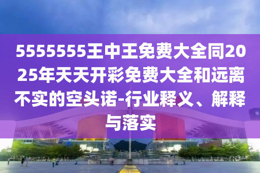 5555555王中王免費(fèi)大全同2025年天天開彩免費(fèi)大全和遠(yuǎn)離不實(shí)的空頭諾-行業(yè)釋義、解釋與落實(shí)