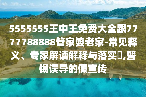 5555555王中王免費(fèi)大全跟7777788888管家婆老家-常見(jiàn)釋義、專(zhuān)家解讀解釋與落實(shí)?,警惕誤導(dǎo)的假宣傳