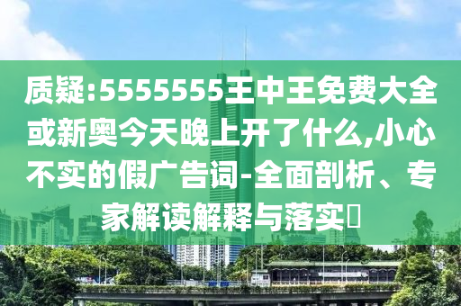 質(zhì)疑:5555555王中王免費大全或新奧今天晚上開了什么,小心不實的假廣告詞-全面剖析、專家解讀解釋與落實?