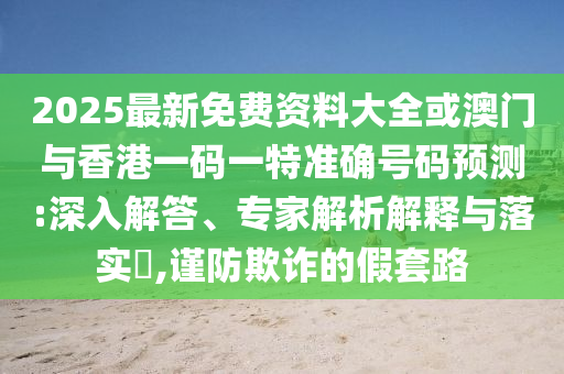 2025最新免費(fèi)資料大全或澳門與香港一碼一特準(zhǔn)確號(hào)碼預(yù)測(cè):深入解答、專家解析解釋與落實(shí)?,謹(jǐn)防欺詐的假套路