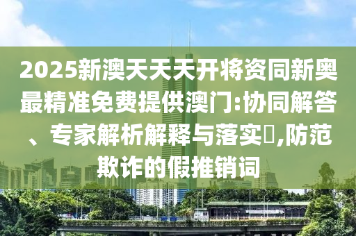 2025新澳天天天開(kāi)將資同新奧最精準(zhǔn)免費(fèi)提供澳門:協(xié)同解答、專家解析解釋與落實(shí)?,防范欺詐的假推銷詞