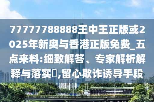 77777788888王中王正版或2025年新奧與香港正版免費_五點來料:細(xì)致解答、專家解析解釋與落實?,留心欺詐誘導(dǎo)手段