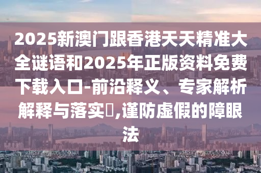 2025新澳門(mén)跟香港天天精準(zhǔn)大全謎語(yǔ)和2025年正版資料免費(fèi)下載入口-前沿釋義、專家解析解釋與落實(shí)?,謹(jǐn)防虛假的障眼法