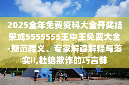 2025全年免費資料大全開獎結(jié)果或5555555王中王免費大全-規(guī)范釋義、專家解讀解釋與落實?,杜絕欺詐的巧言辭