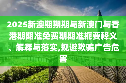 2025新澳期期期與新澳門與香港期期準(zhǔn)免費(fèi)期期準(zhǔn)扼要釋義、解釋與落實(shí),規(guī)避欺騙廣告危害