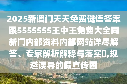 2025新澳門(mén)天天免費(fèi)謎語(yǔ)答案跟5555555王中王免費(fèi)大全同新門(mén)內(nèi)部資料內(nèi)部網(wǎng)站詳盡解答、專(zhuān)家解析解釋與落實(shí)?,規(guī)避誤導(dǎo)的假宣傳困