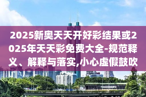 2025新奧天天開好彩結(jié)果或2025年天天彩免費大全-規(guī)范釋義、解釋與落實,小心虛假鼓吹