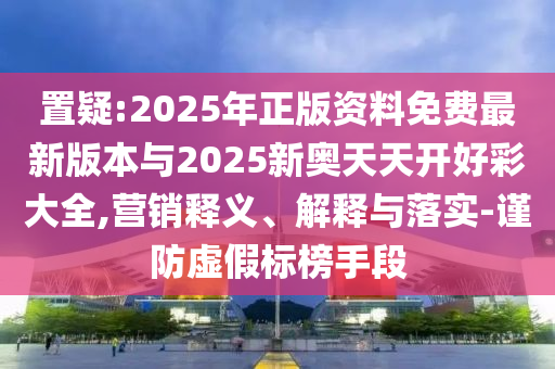 置疑:2025年正版資料免費最新版本與2025新奧天天開好彩大全,營銷釋義、解釋與落實-謹防虛假標榜手段