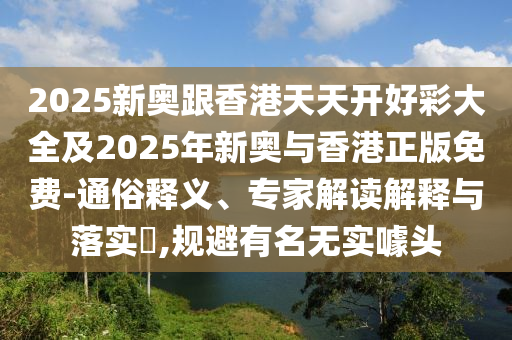 2025新奧跟香港天天開好彩大全及2025年新奧與香港正版免費-通俗釋義、專家解讀解釋與落實?,規(guī)避有名無實噱頭
