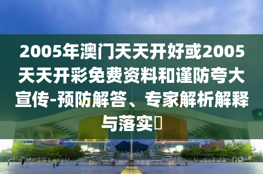 2005年澳門天天開好或2005天天開彩免費資料和謹防夸大宣傳-預(yù)防解答、專家解析解釋與落實?