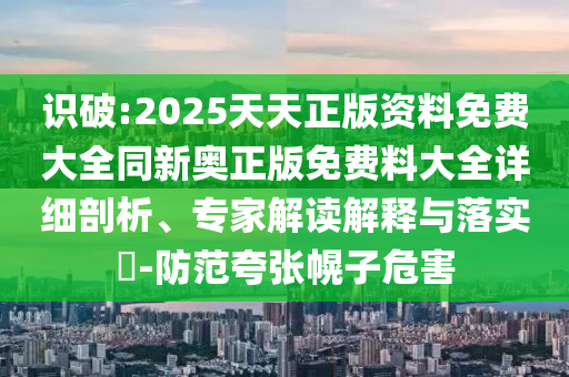 識(shí)破:2025天天正版資料免費(fèi)大全同新奧正版免費(fèi)料大全詳細(xì)剖析、專家解讀解釋與落實(shí)?-防范夸張幌子危害