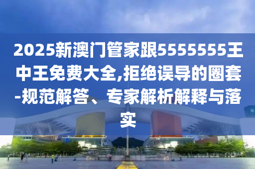 2025新澳門管家跟5555555王中王免費大全,拒絕誤導的圈套-規(guī)范解答、專家解析解釋與落實